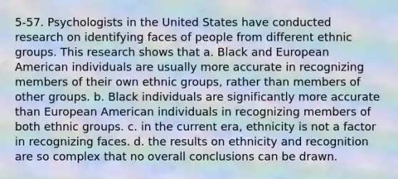 5-57. Psychologists in the United States have conducted research on identifying faces of people from different ethnic groups. This research shows that a. Black and European American individuals are usually more accurate in recognizing members of their own ethnic groups, rather than members of other groups. b. Black individuals are significantly more accurate than European American individuals in recognizing members of both ethnic groups. c. in the current era, ethnicity is not a factor in recognizing faces. d. the results on ethnicity and recognition are so complex that no overall conclusions can be drawn.