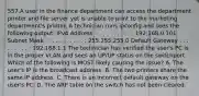 557.A user in the finance department can access the department printer and file server yet is unable to print to the marketing department's printer. A technician runs ipconfig and sees the following output: IPv4 Address. . . . . . . . . . . : 192.168.0.101 Subnet Mask . . . . . . . . . . . : 255.255.255.0 Default Gateway . . . . . . . . . : 192.168.1.1 The technician has verified the user's PC is in the proper VLAN and sees an UP/UP status on the switchport. Which of the following is MOST likely causing the issue? A. The user's IP is the broadcast address. B. The two printers share the same IP address. C. There is an incorrect default gateway on the user's PC. D. The ARP table on the switch has not been cleared.