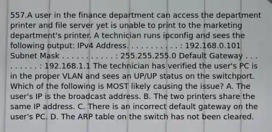 557.A user in the finance department can access the department printer and file server yet is unable to print to the marketing department's printer. A technician runs ipconfig and sees the following output: IPv4 Address. . . . . . . . . . . : 192.168.0.101 Subnet Mask . . . . . . . . . . . : 255.255.255.0 Default Gateway . . . . . . . . . : 192.168.1.1 The technician has verified the user's PC is in the proper VLAN and sees an UP/UP status on the switchport. Which of the following is MOST likely causing the issue? A. The user's IP is the broadcast address. B. The two printers share the same IP address. C. There is an incorrect default gateway on the user's PC. D. The ARP table on the switch has not been cleared.