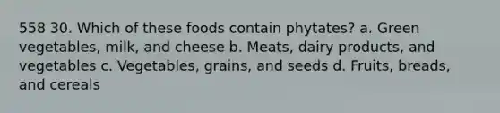 558 30. Which of these foods contain phytates? a. Green vegetables, milk, and cheese b. Meats, dairy products, and vegetables c. Vegetables, grains, and seeds d. Fruits, breads, and cereals