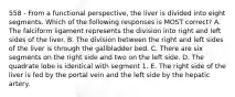 558 - From a functional perspective, the liver is divided into eight segments. Which of the following responses is MOST correct? A. The falciform ligament represents the division into right and left sides of the liver. B. The division between the right and left sides of the liver is through the gallbladder bed. C. There are six segments on the right side and two on the left side. D. The quadrate lobe is identical with segment 1. E. The right side of the liver is fed by the portal vein and the left side by the hepatic artery.