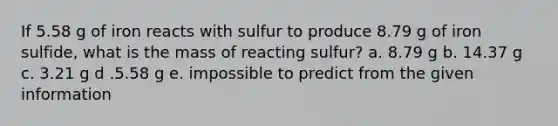 If 5.58 g of iron reacts with sulfur to produce 8.79 g of iron sulfide, what is the mass of reacting sulfur? a. 8.79 g b. 14.37 g c. 3.21 g d .5.58 g e. impossible to predict from the given information