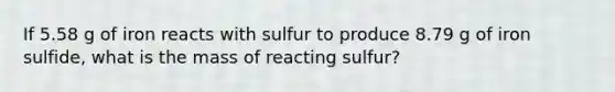 If 5.58 g of iron reacts with sulfur to produce 8.79 g of iron sulfide, what is the mass of reacting sulfur?