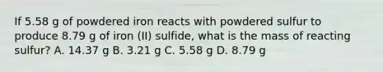 If 5.58 g of powdered iron reacts with powdered sulfur to produce 8.79 g of iron (II) sulfide, what is the mass of reacting sulfur? A. 14.37 g B. 3.21 g C. 5.58 g D. 8.79 g