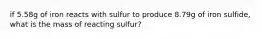 if 5.58g of iron reacts with sulfur to produce 8.79g of iron sulfide, what is the mass of reacting sulfur?