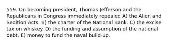 559. On becoming president, Thomas Jefferson and the Republicans in Congress immediately repealed A) the Alien and Sedition Acts. B) the charter of the National Bank. C) the excise tax on whiskey. D) the funding and assumption of the national debt. E) money to fund the naval build-up.