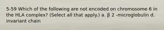 5-59 Which of the following are not encoded on chromosome 6 in the HLA complex? (Select all that apply.) a. β 2 -microglobulin d. invariant chain