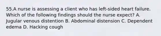 55.A nurse is assessing a client who has left-sided heart failure. Which of the following findings should the nurse expect? A. Jugular venous distention B. Abdominal distension C. Dependent edema D. Hacking cough