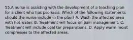 55.A nurse is assisting with the development of a teaching plan for a client who has psoriasis. Which of the following statements should the nurse include in the plan? A. Wash the affected area with hot water. B. Treatment will focus on pain management. C. Treatment will include coal tar preparations. D. Apply warm moist compresses to the affected areas.