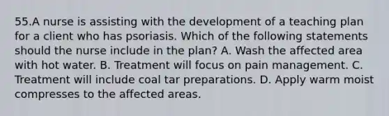 55.A nurse is assisting with the development of a teaching plan for a client who has psoriasis. Which of the following statements should the nurse include in the plan? A. Wash the affected area with hot water. B. Treatment will focus on pain management. C. Treatment will include coal tar preparations. D. Apply warm moist compresses to the affected areas.