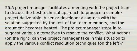 55.A project manager facilitates a meeting with the project team to discuss the best technical approach to produce a complex project deliverable. A senior developer disagrees with the solution suggested by the rest of the team members, and the argument becomes heated. The project manager steps in to suggest various alternatives to resolve the conflict. What actions (on the right) can the project manager take in this situation to apply the various conflict resolution techniques (on the left)?