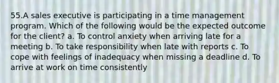 55.A sales executive is participating in a time management program. Which of the following would be the expected outcome for the client? a. To control anxiety when arriving late for a meeting b. To take responsibility when late with reports c. To cope with feelings of inadequacy when missing a deadline d. To arrive at work on time consistently