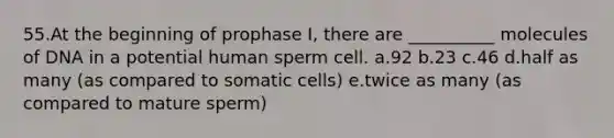 55.At the beginning of prophase I, there are __________ molecules of DNA in a potential human sperm cell. a.92 b.23 c.46 d.half as many (as compared to somatic cells) e.twice as many (as compared to mature sperm)