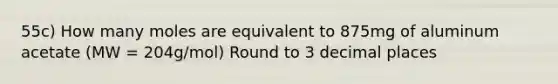 55c) How many moles are equivalent to 875mg of aluminum acetate (MW = 204g/mol) Round to 3 decimal places