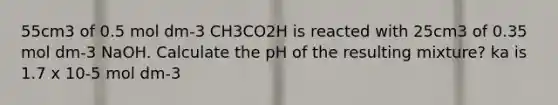 55cm3 of 0.5 mol dm-3 CH3CO2H is reacted with 25cm3 of 0.35 mol dm-3 NaOH. Calculate the pH of the resulting mixture? ka is 1.7 x 10-5 mol dm-3