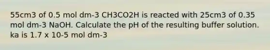 55cm3 of 0.5 mol dm-3 CH3CO2H is reacted with 25cm3 of 0.35 mol dm-3 NaOH. Calculate the pH of the resulting buffer solution. ka is 1.7 x 10-5 mol dm-3