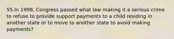 55.In 1998, Congress passed what law making it a serious crime to refuse to provide support payments to a child residing in another state or to move to another state to avoid making payments?