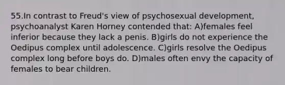 55.In contrast to Freud's view of psychosexual development, psychoanalyst Karen Horney contended that: A)females feel inferior because they lack a penis. B)girls do not experience the Oedipus complex until adolescence. C)girls resolve the Oedipus complex long before boys do. D)males often envy the capacity of females to bear children.