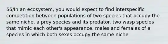 55/In an ecosystem, you would expect to find interspecific competition between populations of two species that occupy the same niche. a prey species and its predator. two wasp species that mimic each other's appearance. males and females of a species in which both sexes occupy the same niche