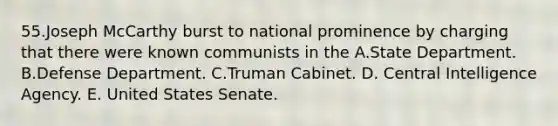 55.​Joseph McCarthy burst to national prominence by charging that there were known communists in the ​A.​State Department. ​B.​Defense Department. ​C.​Truman Cabinet. D. Central Intelligence Agency. E. United States Senate.