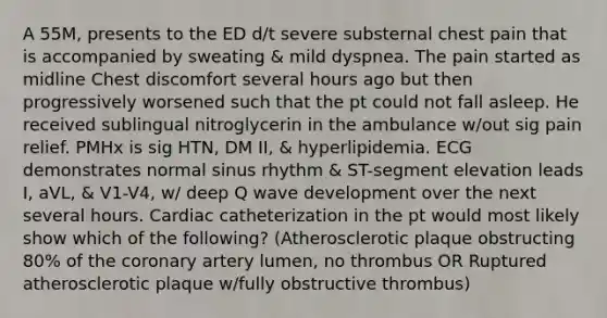 A 55M, presents to the ED d/t severe substernal chest pain that is accompanied by sweating & mild dyspnea. The pain started as midline Chest discomfort several hours ago but then progressively worsened such that the pt could not fall asleep. He received sublingual nitroglycerin in the ambulance w/out sig pain relief. PMHx is sig HTN, DM II, & hyperlipidemia. ECG demonstrates normal sinus rhythm & ST-segment elevation leads I, aVL, & V1-V4, w/ deep Q wave development over the next several hours. Cardiac catheterization in the pt would most likely show which of the following? (Atherosclerotic plaque obstructing 80% of the coronary artery lumen, no thrombus OR Ruptured atherosclerotic plaque w/fully obstructive thrombus)