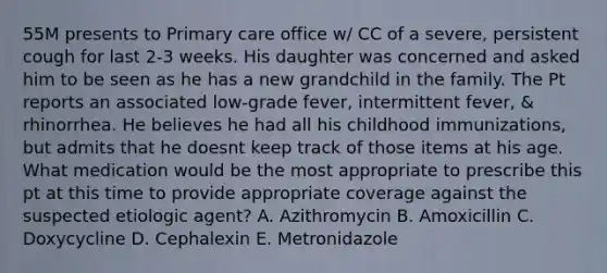 55M presents to Primary care office w/ CC of a severe, persistent cough for last 2-3 weeks. His daughter was concerned and asked him to be seen as he has a new grandchild in the family. The Pt reports an associated low-grade fever, intermittent fever, & rhinorrhea. He believes he had all his childhood immunizations, but admits that he doesnt keep track of those items at his age. What medication would be the most appropriate to prescribe this pt at this time to provide appropriate coverage against the suspected etiologic agent? A. Azithromycin B. Amoxicillin C. Doxycycline D. Cephalexin E. Metronidazole