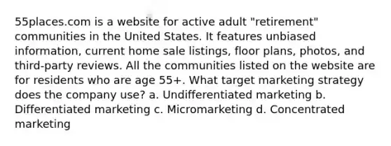 55places.com is a website for active adult "retirement" communities in the United States. It features unbiased information, current home sale listings, floor plans, photos, and third-party reviews. All the communities listed on the website are for residents who are age 55+. What target marketing strategy does the company use? a. Undifferentiated marketing b. Differentiated marketing c. Micromarketing d. Concentrated marketing