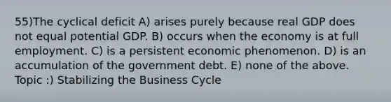 55)The cyclical deficit A) arises purely because real GDP does not equal potential GDP. B) occurs when the economy is at full employment. C) is a persistent economic phenomenon. D) is an accumulation of the government debt. E) none of the above. Topic :) Stabilizing the Business Cycle