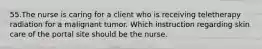 55.The nurse is caring for a client who is receiving teletherapy radiation for a malignant tumor. Which instruction regarding skin care of the portal site should be the nurse.