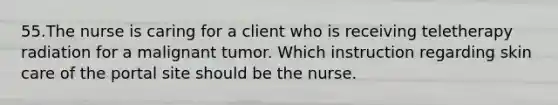 55.The nurse is caring for a client who is receiving teletherapy radiation for a malignant tumor. Which instruction regarding skin care of the portal site should be the nurse.