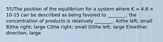 55)The position of the equilibrium for a system where K = 4.6 × 10-15 can be described as being favored to ________; the concentration of products is relatively ________. A)the left; small B)the right; large C)the right; small D)the left; large E)neither direction; large