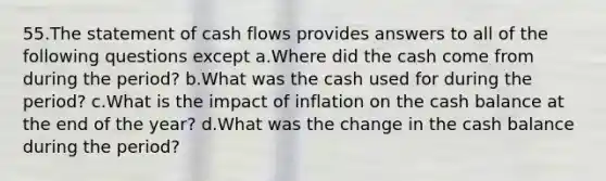 55.The statement of cash flows provides answers to all of the following questions except a.Where did the cash come from during the period? b.What was the cash used for during the period? c.What is the impact of inflation on the cash balance at the end of the year? d.What was the change in the cash balance during the period?