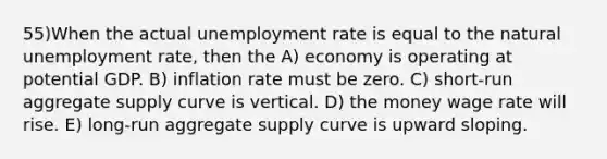 55)When the actual <a href='https://www.questionai.com/knowledge/kh7PJ5HsOk-unemployment-rate' class='anchor-knowledge'>unemployment rate</a> is equal to the natural unemployment rate, then the A) economy is operating at potential GDP. B) inflation rate must be zero. C) short-run aggregate supply curve is vertical. D) the money wage rate will rise. E) long-run aggregate supply curve is upward sloping.