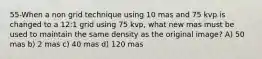 55-When a non grid technique using 10 mas and 75 kvp is changed to a 12:1 grid using 75 kvp, what new mas must be used to maintain the same density as the original image? A) 50 mas b) 2 mas c) 40 mas d) 120 mas