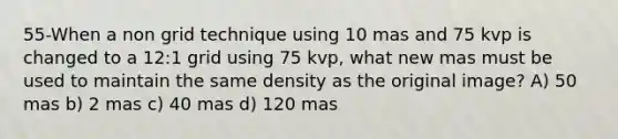 55-When a non grid technique using 10 mas and 75 kvp is changed to a 12:1 grid using 75 kvp, what new mas must be used to maintain the same density as the original image? A) 50 mas b) 2 mas c) 40 mas d) 120 mas