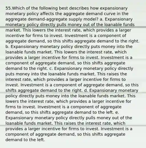 55.Which of the following best describes how expansionary monetary policy affects the aggregate demand curve in the aggregate demand-aggregate supply model? a. Expansionary monetary policy directly pulls money out of the loanable funds market. This lowers the interest rate, which provides a larger incentive for firms to invest. Investment is a component of aggregate demand, so this shifts aggregate demand to the right. b. Expansionary monetary policy directly puts money into the loanable funds market. This lowers the interest rate, which provides a larger incentive for firms to invest. Investment is a component of aggregate demand, so this shifts aggregate demand to the right. c. Expansionary monetary policy directly puts money into the loanable funds market. This raises the interest rate, which provides a larger incentive for firms to invest. Investment is a component of aggregate demand, so this shifts aggregate demand to the right. d. Expansionary monetary policy directly puts money into the loanable funds market. This lowers the interest rate, which provides a larger incentive for firms to invest. Investment is a component of aggregate demand, so this shifts aggregate demand to the left. e. Expansionary monetary policy directly pulls money out of the loanable funds market. This raises the interest rate, which provides a larger incentive for firms to invest. Investment is a component of aggregate demand, so this shifts aggregate demand to the left.