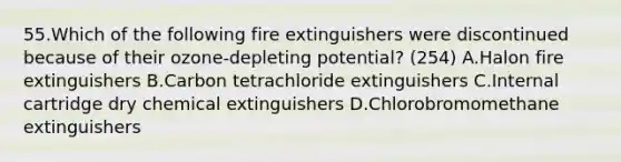 55.Which of the following fire extinguishers were discontinued because of their ozone-depleting potential? (254) A.Halon fire extinguishers B.Carbon tetrachloride extinguishers C.Internal cartridge dry chemical extinguishers D.Chlorobromomethane extinguishers