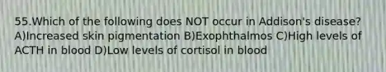 55.Which of the following does NOT occur in Addison's disease? A)Increased skin pigmentation B)Exophthalmos C)High levels of ACTH in blood D)Low levels of cortisol in blood