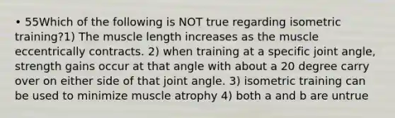 • 55Which of the following is NOT true regarding isometric training?1) The muscle length increases as the muscle eccentrically contracts. 2) when training at a specific joint angle, strength gains occur at that angle with about a 20 degree carry over on either side of that joint angle. 3) isometric training can be used to minimize muscle atrophy 4) both a and b are untrue