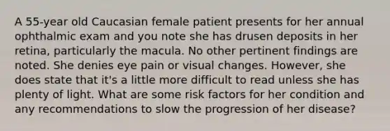 A 55-year old Caucasian female patient presents for her annual ophthalmic exam and you note she has drusen deposits in her retina, particularly the macula. No other pertinent findings are noted. She denies eye pain or visual changes. However, she does state that it's a little more difficult to read unless she has plenty of light. What are some risk factors for her condition and any recommendations to slow the progression of her disease?