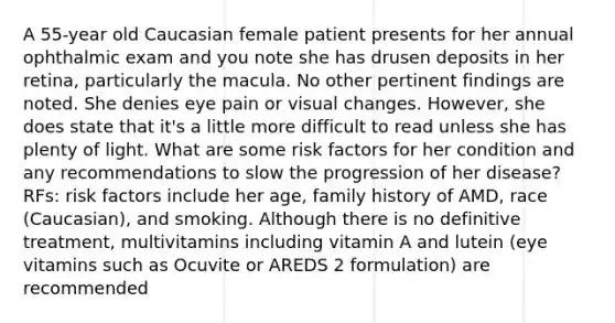 A 55-year old Caucasian female patient presents for her annual ophthalmic exam and you note she has drusen deposits in her retina, particularly the macula. No other pertinent findings are noted. She denies eye pain or visual changes. However, she does state that it's a little more difficult to read unless she has plenty of light. What are some risk factors for her condition and any recommendations to slow the progression of her disease? RFs: risk factors include her age, family history of AMD, race (Caucasian), and smoking. Although there is no definitive treatment, multivitamins including vitamin A and lutein (eye vitamins such as Ocuvite or AREDS 2 formulation) are recommended