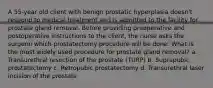 A 55-year old client with benign prostatic hyperplasia doesn't respond to medical treatment and is admitted to the facility for prostate gland removal. Before providing preoperative and postoperative instructions to the client, the nurse asks the surgeon which prostatectomy procedure will be done. What is the most widely used procedure for prostate gland removal? a. Transurethral resection of the prostate (TURP) b. Suprapubic prostatectomy c. Retropubic prostatectomy d. Transurethral laser incision of the prostate