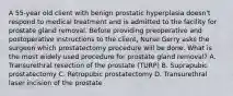 A 55-year old client with benign prostatic hyperplasia doesn't respond to medical treatment and is admitted to the facility for prostate gland removal. Before providing preoperative and postoperative instructions to the client, Nurse Gerry asks the surgeon which prostatectomy procedure will be done. What is the most widely used procedure for prostate gland removal? A. Transurethral resection of the prostate (TURP) B. Suprapubic prostatectomy C. Retropubic prostatectomy D. Transurethral laser incision of the prostate