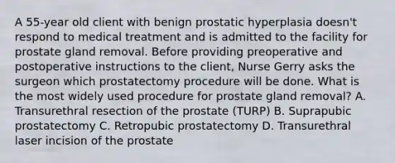 A 55-year old client with benign prostatic hyperplasia doesn't respond to medical treatment and is admitted to the facility for prostate gland removal. Before providing preoperative and postoperative instructions to the client, Nurse Gerry asks the surgeon which prostatectomy procedure will be done. What is the most widely used procedure for prostate gland removal? A. Transurethral resection of the prostate (TURP) B. Suprapubic prostatectomy C. Retropubic prostatectomy D. Transurethral laser incision of the prostate