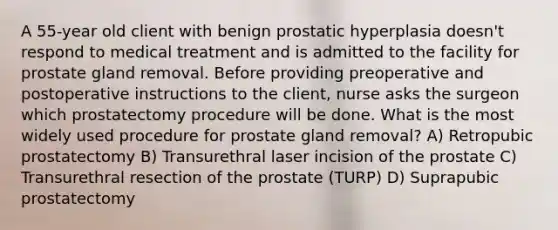 A 55-year old client with benign prostatic hyperplasia doesn't respond to medical treatment and is admitted to the facility for prostate gland removal. Before providing preoperative and postoperative instructions to the client, nurse asks the surgeon which prostatectomy procedure will be done. What is the most widely used procedure for prostate gland removal? A) Retropubic prostatectomy B) Transurethral laser incision of the prostate C) Transurethral resection of the prostate (TURP) D) Suprapubic prostatectomy