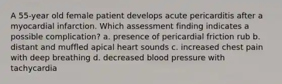 A 55-year old female patient develops acute pericarditis after a myocardial infarction. Which assessment finding indicates a possible complication? a. presence of pericardial friction rub b. distant and muffled apical heart sounds c. increased chest pain with deep breathing d. decreased blood pressure with tachycardia