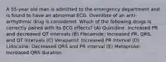 A 55-year old man is admitted to the emergency department and is found to have an abnormal ECG. Overdose of an anti- arrhythmic drug is considered. Which of the following drugs is correctly paired with its ECG effects? (A) Quinidine: Increased PR and decreased QT intervals (B) Flecainide: Increased PR, QRS, and QT intervals (C) Verapamil: Increased PR interval (D) Lidocaine: Decreased QRS and PR interval (E) Metoprolol: Increased QRS duration