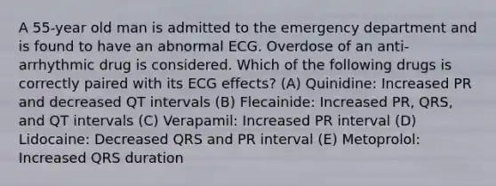 A 55-year old man is admitted to the emergency department and is found to have an abnormal ECG. Overdose of an anti- arrhythmic drug is considered. Which of the following drugs is correctly paired with its ECG effects? (A) Quinidine: Increased PR and decreased QT intervals (B) Flecainide: Increased PR, QRS, and QT intervals (C) Verapamil: Increased PR interval (D) Lidocaine: Decreased QRS and PR interval (E) Metoprolol: Increased QRS duration