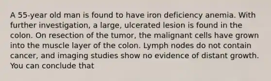 A 55-year old man is found to have iron deficiency anemia. With further investigation, a large, ulcerated lesion is found in the colon. On resection of the tumor, the malignant cells have grown into the muscle layer of the colon. Lymph nodes do not contain cancer, and imaging studies show no evidence of distant growth. You can conclude that