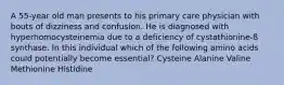 A 55-year old man presents to his primary care physician with bouts of dizziness and confusion. He is diagnosed with hyperhomocysteinemia due to a deficiency of cystathionine-ß synthase. In this individual which of the following amino acids could potentially become essential? Cysteine Alanine Valine Methionine Histidine